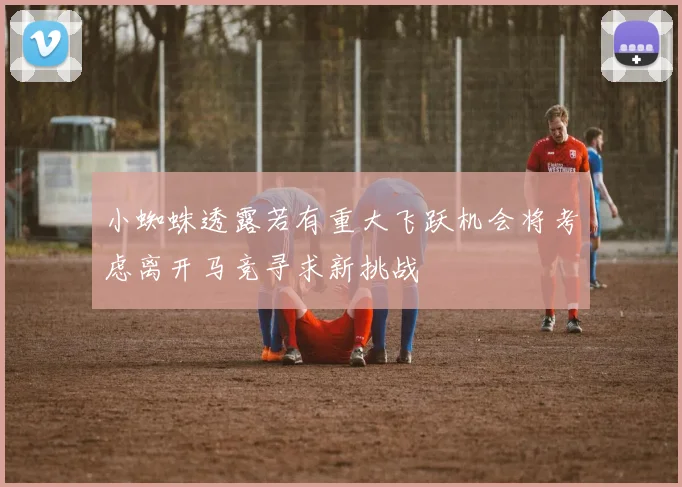 小蜘蛛透露若有重大飞跃机会将考虑离开马竞寻求新挑战