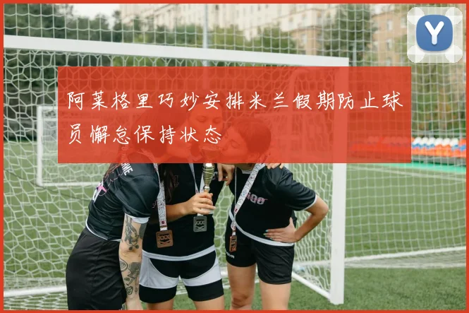 阿莱格里巧妙安排米兰假期防止球员懈怠保持状态