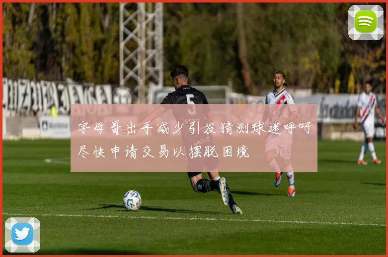 字母哥出手减少引发猜测球迷呼吁尽快申请交易以摆脱困境