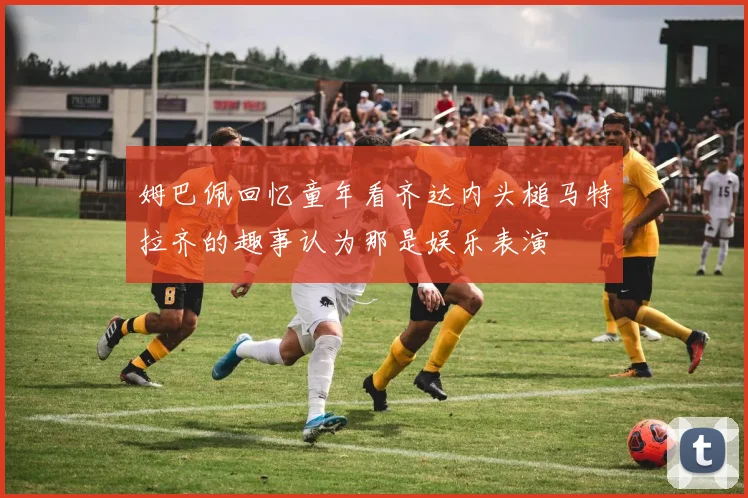姆巴佩回忆童年看齐达内头槌马特拉齐的趣事认为那是娱乐表演